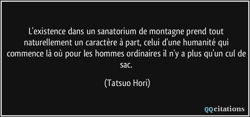 L'existence dans un sanatorium de montagne prend tout naturellement un caractère à part, celui d'une humanité qui commence là où pour les hommes ordinaires il n'y a plus qu'un cul de sac.  - Tatsuo Hori