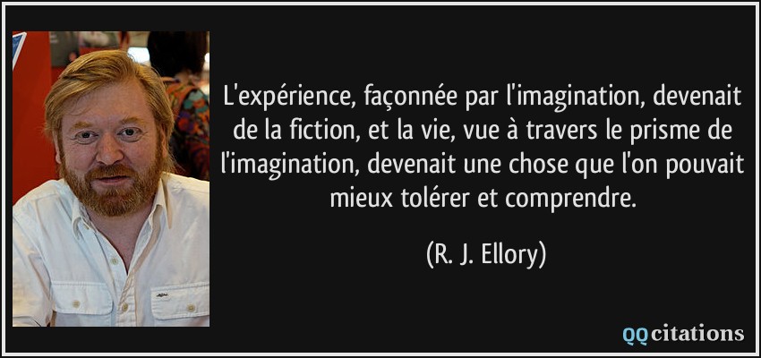 L'expérience, façonnée par l'imagination, devenait de la fiction, et la vie, vue à travers le prisme de l'imagination, devenait une chose que l'on pouvait mieux tolérer et comprendre.  - R. J. Ellory