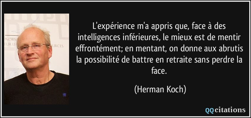 L'expérience m'a appris que, face à des intelligences inférieures, le mieux est de mentir effrontément; en mentant, on donne aux abrutis la possibilité de battre en retraite sans perdre la face.  - Herman Koch