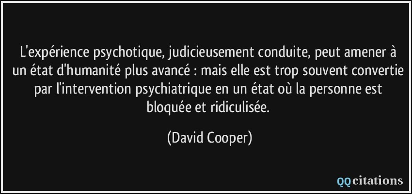 L'expérience psychotique, judicieusement conduite, peut amener à un état d'humanité plus avancé : mais elle est trop souvent convertie par l'intervention psychiatrique en un état où la personne est bloquée et ridiculisée.  - David Cooper
