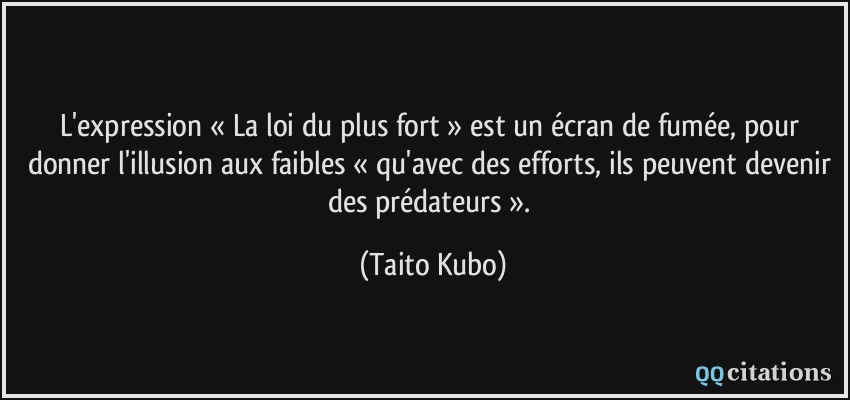 L'expression « La loi du plus fort » est un écran de fumée, pour donner l'illusion aux faibles « qu'avec des efforts, ils peuvent devenir des prédateurs ».  - Taito Kubo