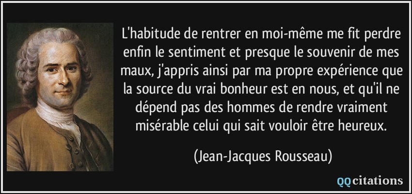 L'habitude de rentrer en moi-même me fit perdre enfin le sentiment et presque le souvenir de mes maux, j'appris ainsi par ma propre expérience que la source du vrai bonheur est en nous, et qu'il ne dépend pas des hommes de rendre vraiment misérable celui qui sait vouloir être heureux.  - Jean-Jacques Rousseau