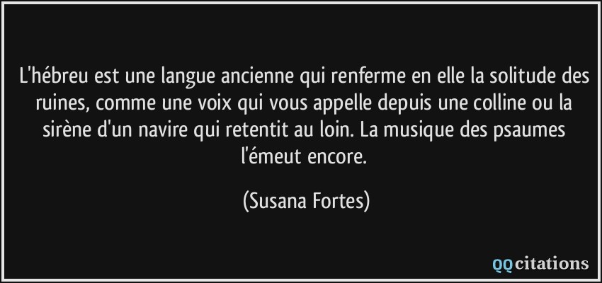 L'hébreu est une langue ancienne qui renferme en elle la solitude des ruines, comme une voix qui vous appelle depuis une colline ou la sirène d'un navire qui retentit au loin. La musique des psaumes l'émeut encore.  - Susana Fortes