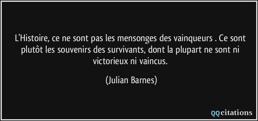 L'Histoire, ce ne sont pas les mensonges des vainqueurs . Ce sont plutôt les souvenirs des survivants, dont la plupart ne sont ni victorieux ni vaincus.  - Julian Barnes