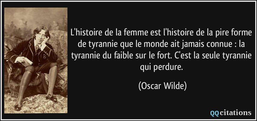 L'histoire de la femme est l'histoire de la pire forme de tyrannie que le monde ait jamais connue : la tyrannie du faible sur le fort. C'est la seule tyrannie qui perdure.  - Oscar Wilde