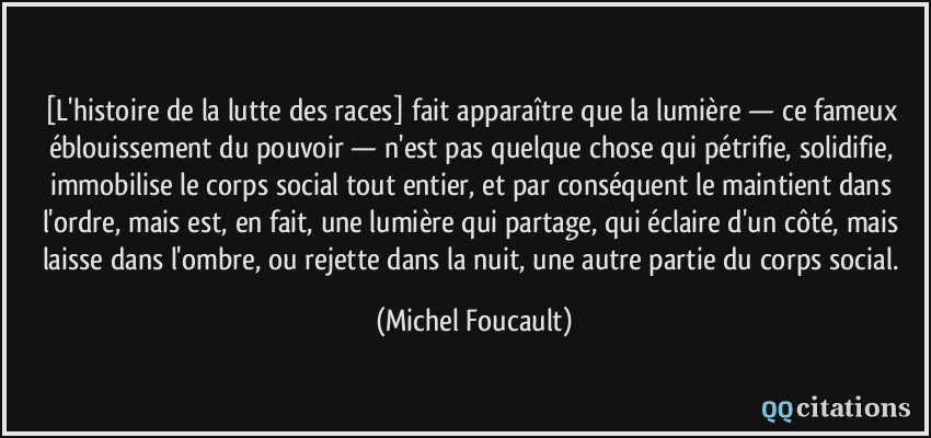 [L'histoire de la lutte des races] fait apparaître que la lumière — ce fameux éblouissement du pouvoir — n'est pas quelque chose qui pétrifie, solidifie, immobilise le corps social tout entier, et par conséquent le maintient dans l'ordre, mais est, en fait, une lumière qui partage, qui éclaire d'un côté, mais laisse dans l'ombre, ou rejette dans la nuit, une autre partie du corps social.  - Michel Foucault