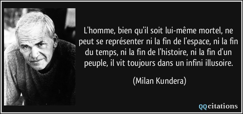 L'homme, bien qu'il soit lui-même mortel, ne peut se représenter ni la fin de l'espace, ni la fin du temps, ni la fin de l'histoire, ni la fin d'un peuple, il vit toujours dans un infini illusoire.  - Milan Kundera