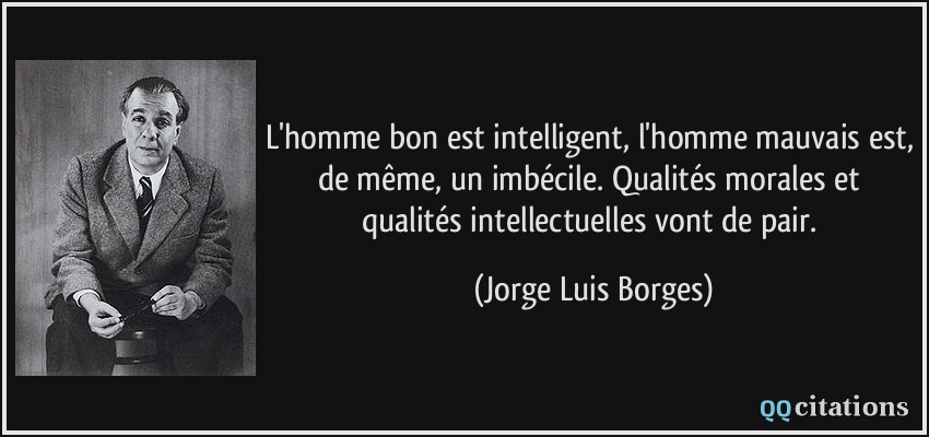 L'homme bon est intelligent, l'homme mauvais est, de même, un imbécile. Qualités morales et qualités intellectuelles vont de pair.  - Jorge Luis Borges