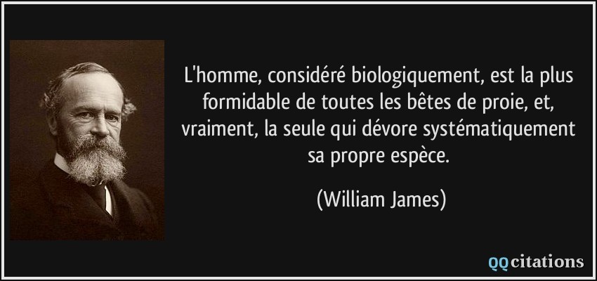 L'homme, considéré biologiquement, est la plus formidable de toutes les bêtes de proie, et, vraiment, la seule qui dévore systématiquement sa propre espèce.  - William James