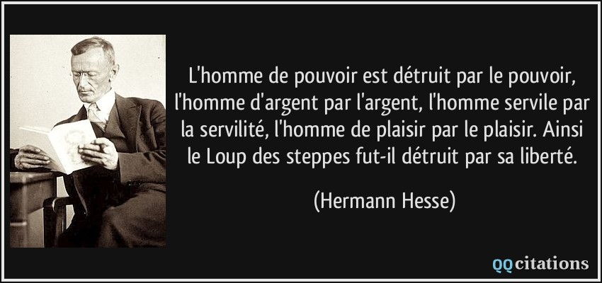 L'homme de pouvoir est détruit par le pouvoir, l'homme d'argent par l'argent, l'homme servile par la servilité, l'homme de plaisir par le plaisir. Ainsi le Loup des steppes fut-il détruit par sa liberté.  - Hermann Hesse
