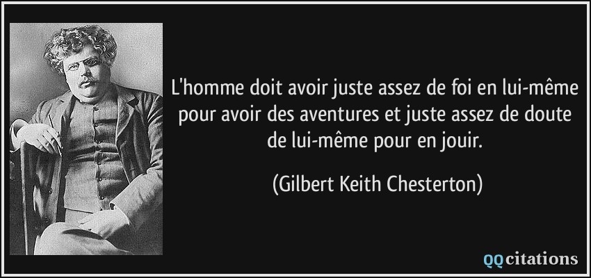 L'homme doit avoir juste assez de foi en lui-même pour avoir des aventures et juste assez de doute de lui-même pour en jouir.  - Gilbert Keith Chesterton