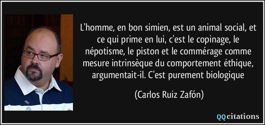 L'homme, en bon simien, est un animal social, et ce qui prime en lui, c'est le copinage, le népotisme, le piston et le commérage comme mesure intrinsèque du comportement éthique, argumentait-il. C'est purement biologique  - Carlos Ruiz Zafón