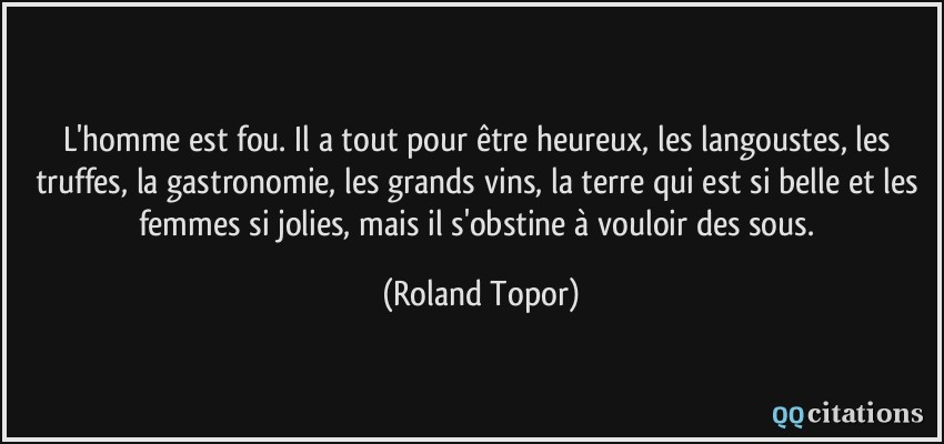 L'homme est fou. Il a tout pour être heureux, les langoustes, les truffes, la gastronomie, les grands vins, la terre qui est si belle et les femmes si jolies, mais il s'obstine à vouloir des sous.  - Roland Topor