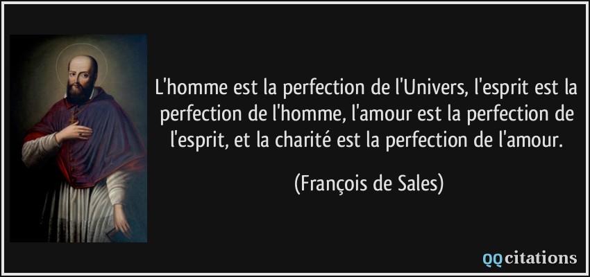 L'homme est la perfection de l'Univers, l'esprit est la perfection de l'homme, l'amour est la perfection de l'esprit, et la charité est la perfection de l'amour.  - François de Sales