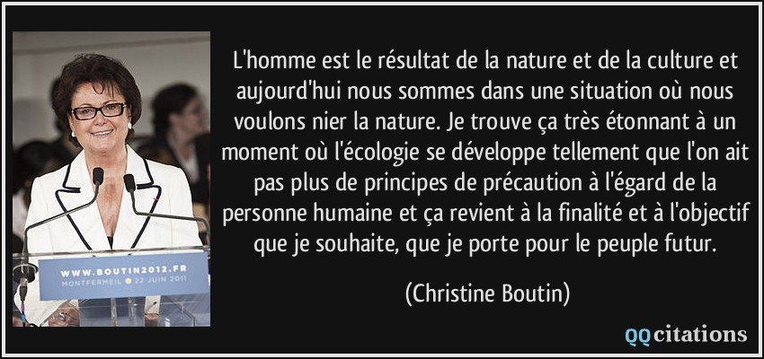 L'homme est le résultat de la nature et de la culture et aujourd'hui nous sommes dans une situation où nous voulons nier la nature. Je trouve ça très étonnant à un moment où l'écologie se développe tellement que l'on ait pas plus de principes de précaution à l'égard de la personne humaine et ça revient à la finalité et à l'objectif que je souhaite, que je porte pour le peuple futur.  - Christine Boutin