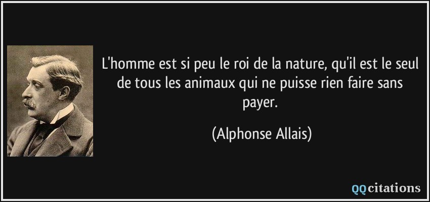 L'homme est si peu le roi de la nature, qu'il est le seul de tous les animaux qui ne puisse rien faire sans payer.  - Alphonse Allais