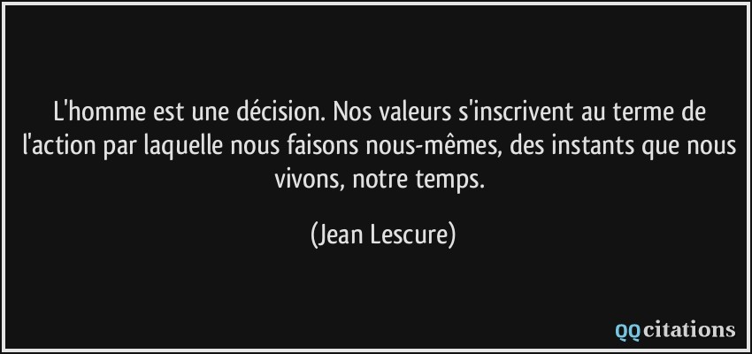 L'homme est une décision. Nos valeurs s'inscrivent au terme de l'action par laquelle nous faisons nous-mêmes, des instants que nous vivons, notre temps.  - Jean Lescure