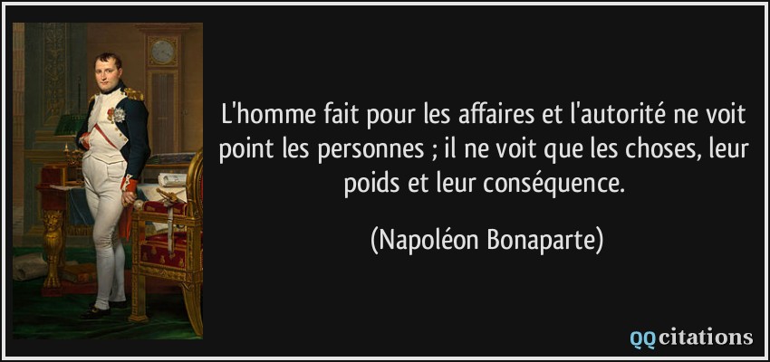 L'homme fait pour les affaires et l'autorité ne voit point les personnes ; il ne voit que les choses, leur poids et leur conséquence.  - Napoléon Bonaparte