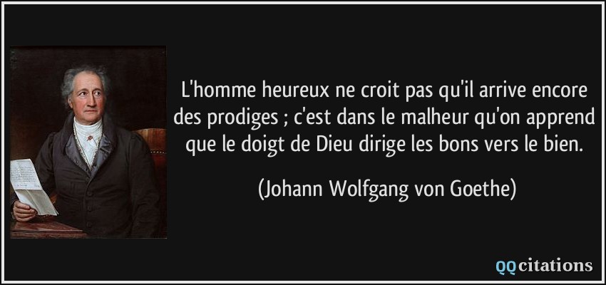 L'homme heureux ne croit pas qu'il arrive encore des prodiges ; c'est dans le malheur qu'on apprend que le doigt de Dieu dirige les bons vers le bien.  - Johann Wolfgang von Goethe