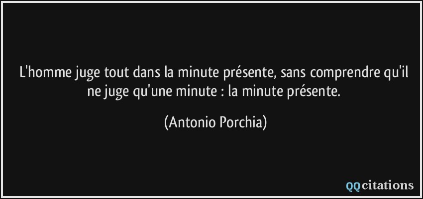 L'homme juge tout dans la minute présente, sans comprendre qu'il ne juge qu'une minute : la minute présente.  - Antonio Porchia