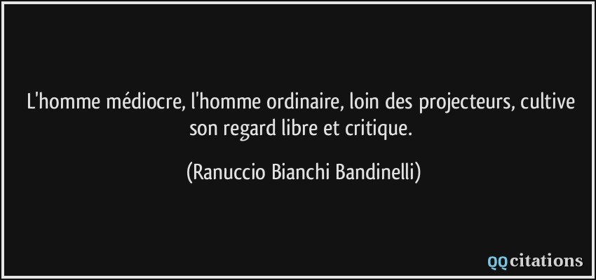 L'homme médiocre, l'homme ordinaire, loin des projecteurs, cultive son regard libre et critique.  - Ranuccio Bianchi Bandinelli