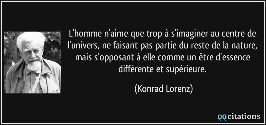 L'homme n'aime que trop à s'imaginer au centre de l'univers, ne faisant pas partie du reste de la nature, mais s'opposant à elle comme un être d'essence différente et supérieure.  - Konrad Lorenz