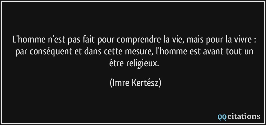 L'homme n'est pas fait pour comprendre la vie, mais pour la vivre : par conséquent et dans cette mesure, l'homme est avant tout un être religieux.  - Imre Kertész