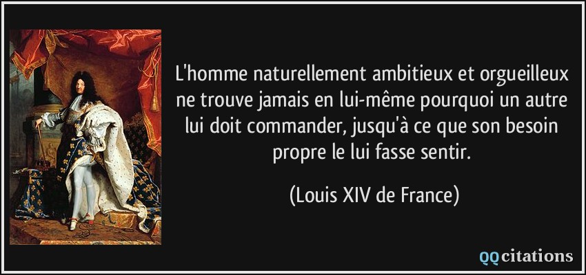L'homme naturellement ambitieux et orgueilleux ne trouve jamais en lui-même pourquoi un autre lui doit commander, jusqu'à ce que son besoin propre le lui fasse sentir.  - Louis XIV de France