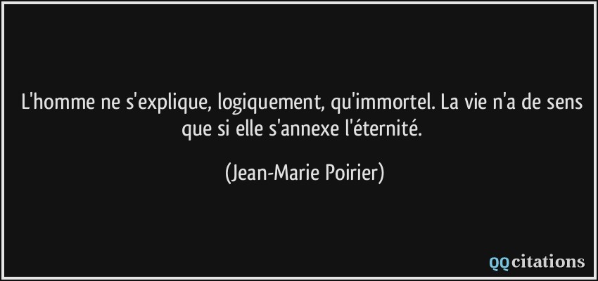 L'homme ne s'explique, logiquement, qu'immortel. La vie n'a de sens que si elle s'annexe l'éternité.  - Jean-Marie Poirier