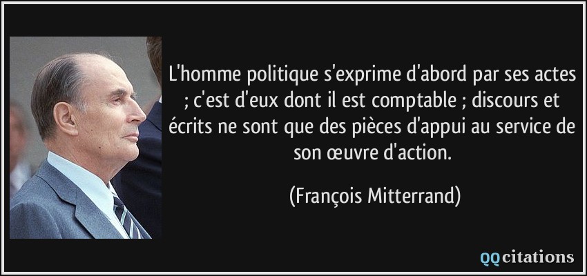 L'homme politique s'exprime d'abord par ses actes ; c'est d'eux dont il est comptable ; discours et écrits ne sont que des pièces d'appui au service de son œuvre d'action.  - François Mitterrand