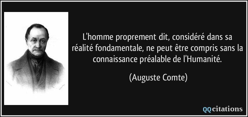 L'homme proprement dit, considéré dans sa réalité fondamentale, ne peut être compris sans la connaissance préalable de l'Humanité.  - Auguste Comte