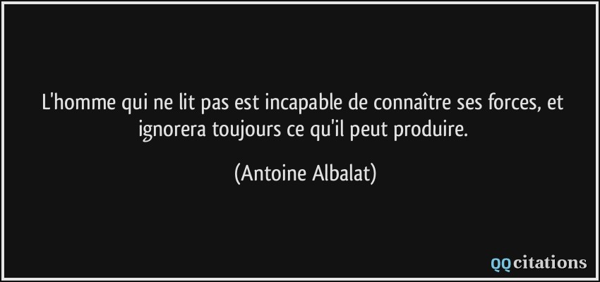 L'homme qui ne lit pas est incapable de connaître ses forces, et ignorera toujours ce qu'il peut produire.  - Antoine Albalat