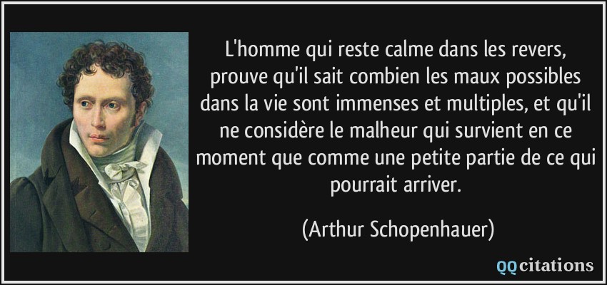 L'homme qui reste calme dans les revers, prouve qu'il sait combien les maux possibles dans la vie sont immenses et multiples, et qu'il ne considère le malheur qui survient en ce moment que comme une petite partie de ce qui pourrait arriver.  - Arthur Schopenhauer