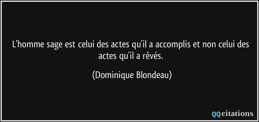 L'homme sage est celui des actes qu'il a accomplis et non celui des actes qu'il a rêvés.  - Dominique Blondeau