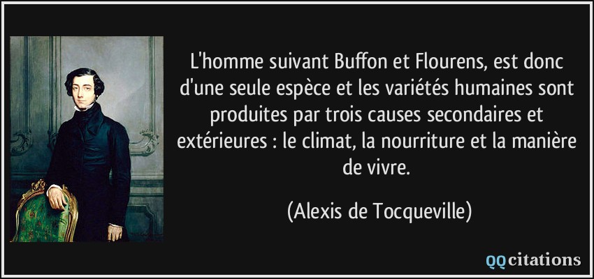 L'homme suivant Buffon et Flourens, est donc d'une seule espèce et les variétés humaines sont produites par trois causes secondaires et extérieures : le climat, la nourriture et la manière de vivre.  - Alexis de Tocqueville