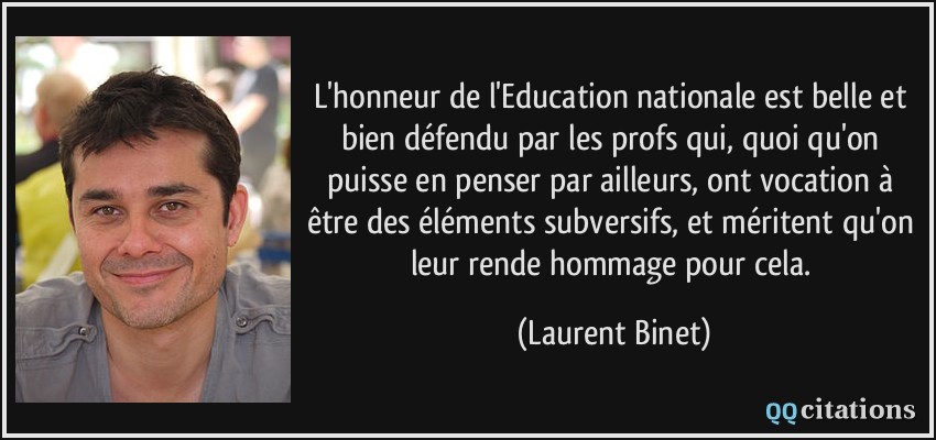 L'honneur de l'Education nationale est belle et bien défendu par les profs qui, quoi qu'on puisse en penser par ailleurs, ont vocation à être des éléments subversifs, et méritent qu'on leur rende hommage pour cela.  - Laurent Binet