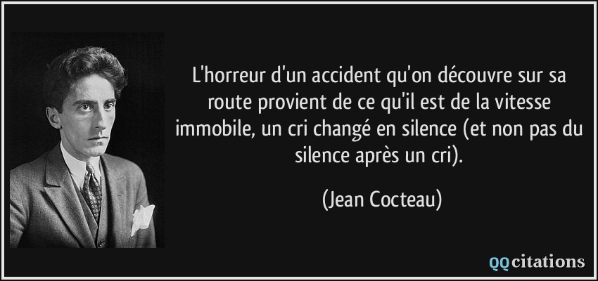 L'horreur d'un accident qu'on découvre sur sa route provient de ce qu'il est de la vitesse immobile, un cri changé en silence (et non pas du silence après un cri).  - Jean Cocteau