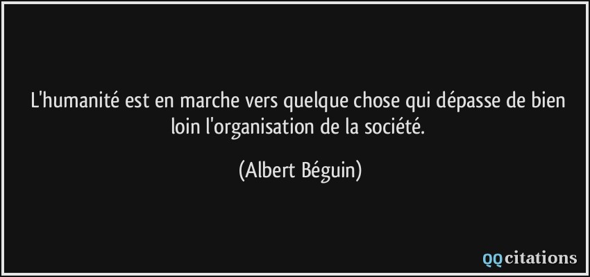 L'humanité est en marche vers quelque chose qui dépasse de bien loin l'organisation de la société.  - Albert Béguin