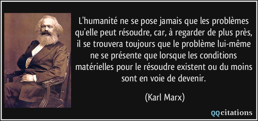 L'humanité ne se pose jamais que les problèmes qu'elle peut résoudre, car, à regarder de plus près, il se trouvera toujours que le problème lui-même ne se présente que lorsque les conditions matérielles pour le résoudre existent ou du moins sont en voie de devenir.  - Karl Marx