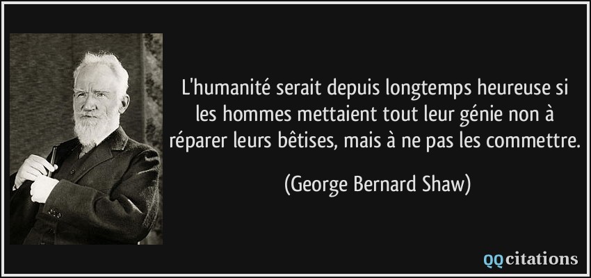 L'humanité serait depuis longtemps heureuse si les hommes mettaient tout leur génie non à réparer leurs bêtises, mais à ne pas les commettre.  - George Bernard Shaw