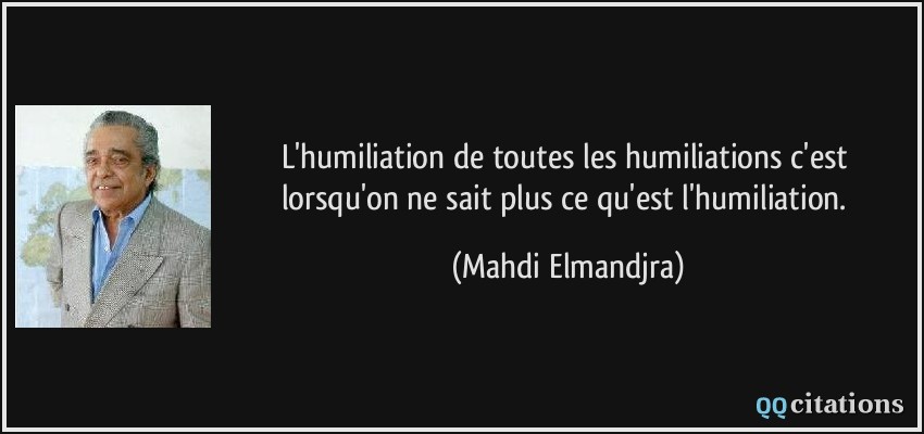 L'humiliation de toutes les humiliations c'est lorsqu'on ne sait plus ce qu'est l'humiliation.  - Mahdi Elmandjra