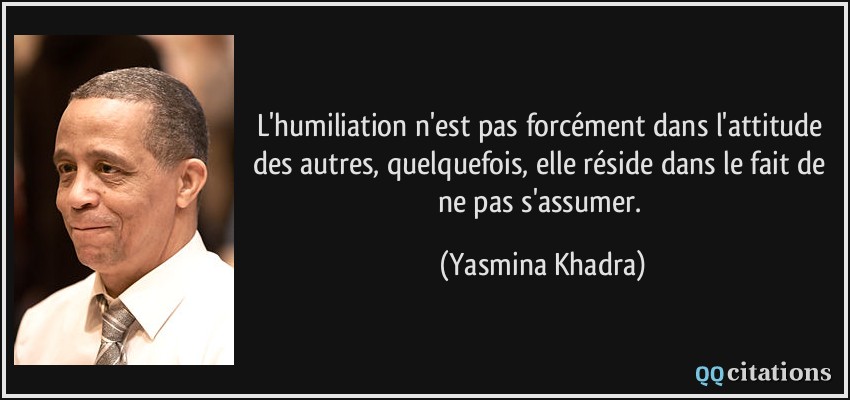 L'humiliation n'est pas forcément dans l'attitude des autres, quelquefois, elle réside dans le fait de ne pas s'assumer.  - Yasmina Khadra