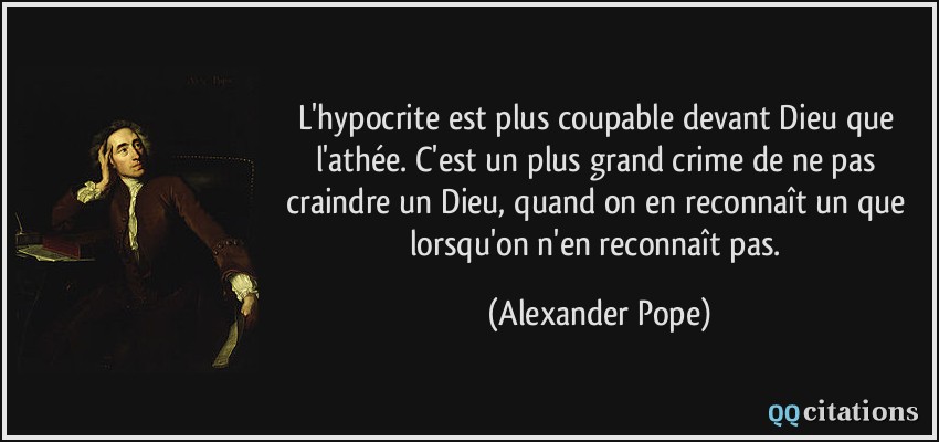 L'hypocrite est plus coupable devant Dieu que l'athée. C'est un plus grand crime de ne pas craindre un Dieu, quand on en reconnaît un que lorsqu'on n'en reconnaît pas.  - Alexander Pope