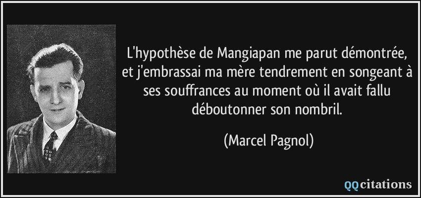 L'hypothèse de Mangiapan me parut démontrée, et j'embrassai ma mère tendrement en songeant à ses souffrances au moment où il avait fallu déboutonner son nombril.  - Marcel Pagnol