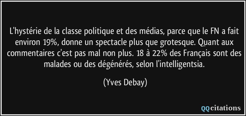 L'hystérie de la classe politique et des médias, parce que le FN a fait environ 19%, donne un spectacle plus que grotesque. Quant aux commentaires c'est pas mal non plus. 18 à 22% des Français sont des malades ou des dégénérés, selon l'intelligentsia.  - Yves Debay