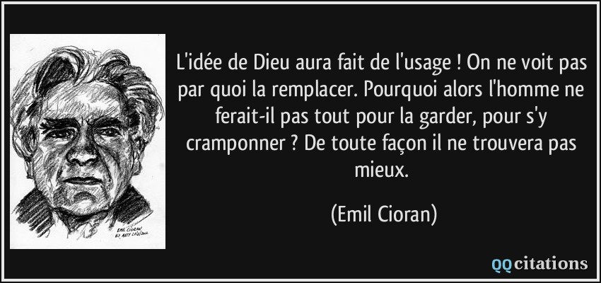 L'idée de Dieu aura fait de l'usage ! On ne voit pas par quoi la remplacer. Pourquoi alors l'homme ne ferait-il pas tout pour la garder, pour s'y cramponner ? De toute façon il ne trouvera pas mieux.  - Emil Cioran