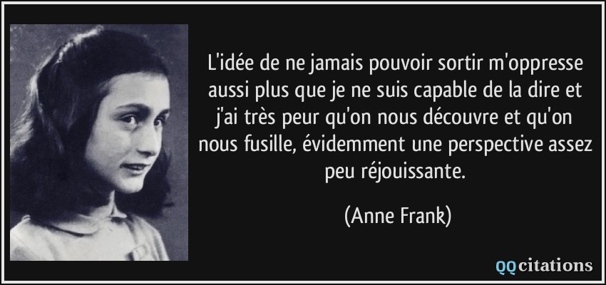 L'idée de ne jamais pouvoir sortir m'oppresse aussi plus que je ne suis capable de la dire et j'ai très peur qu'on nous découvre et qu'on nous fusille, évidemment une perspective assez peu réjouissante.  - Anne Frank
