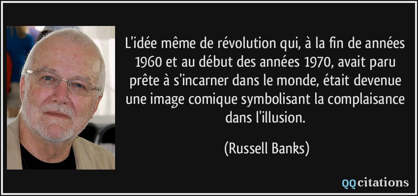 L'idée même de révolution qui, à la fin de années 1960 et au début des années 1970, avait paru prête à s'incarner dans le monde, était devenue une image comique symbolisant la complaisance dans l'illusion.  - Russell Banks