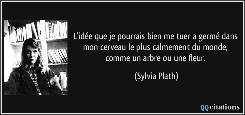 L'idée que je pourrais bien me tuer a germé dans mon cerveau le plus calmement du monde, comme un arbre ou une fleur.  - Sylvia Plath