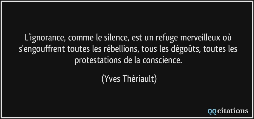 L'ignorance, comme le silence, est un refuge merveilleux où s'engouffrent toutes les rébellions, tous les dégoûts, toutes les protestations de la conscience.  - Yves Thériault